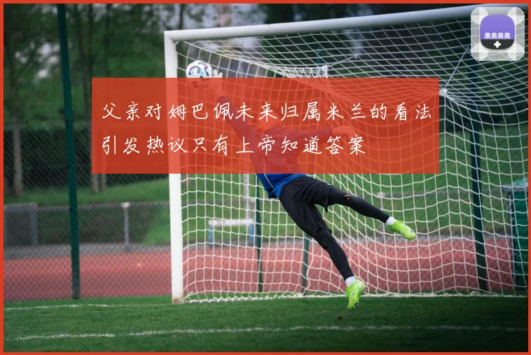 父亲对姆巴佩未来归属米兰的看法引发热议只有上帝知道答案