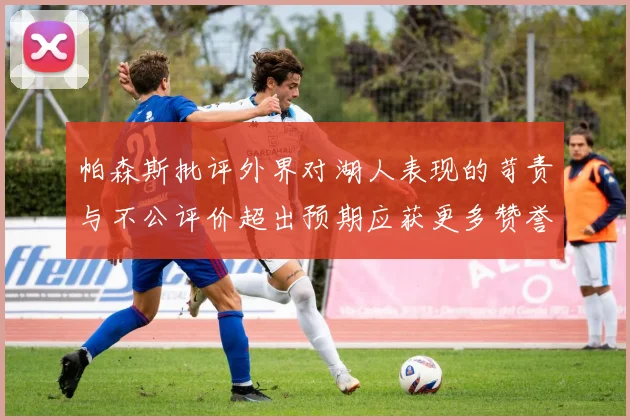帕森斯批评外界对湖人表现的苛责与不公评价超出预期应获更多赞誉